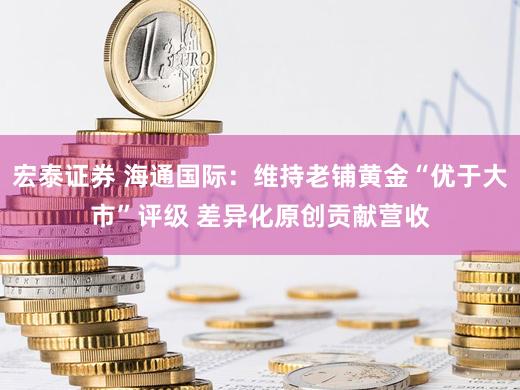 宏泰证券 海通国际：维持老铺黄金“优于大市”评级 差异化原创贡献营收