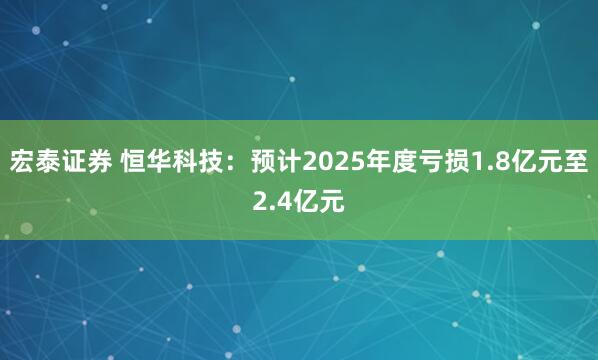 宏泰证券 恒华科技：预计2025年度亏损1.8亿元至2.4亿元