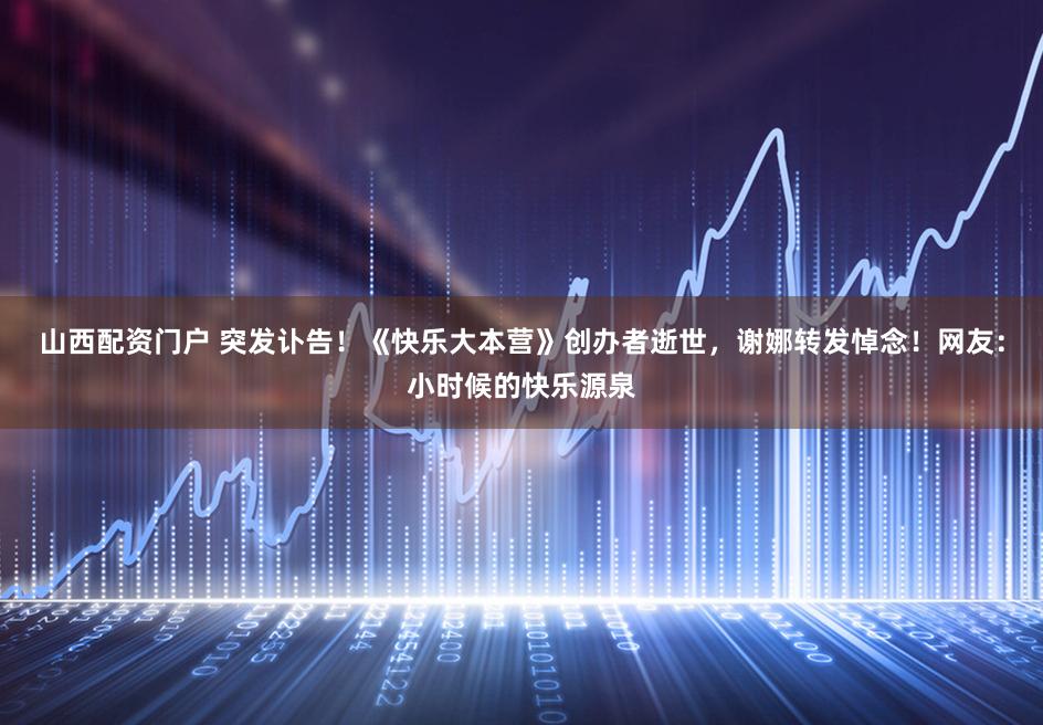 山西配资门户 突发讣告！《快乐大本营》创办者逝世，谢娜转发悼念！网友：小时候的快乐源泉