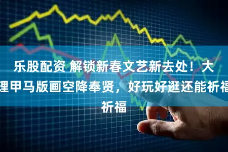 乐股配资 解锁新春文艺新去处！大理甲马版画空降奉贤，好玩好逛还能祈福