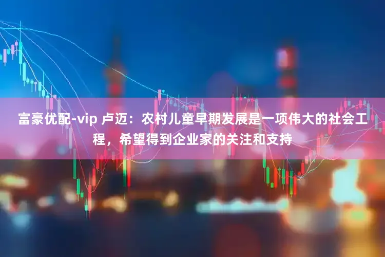 富豪优配-vip 卢迈：农村儿童早期发展是一项伟大的社会工程，希望得到企业家的关注和支持