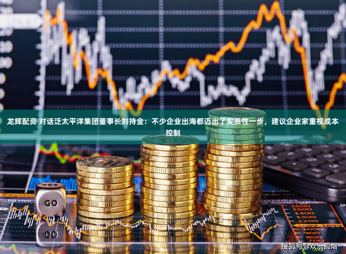 龙辉配资 对话泛太平洋集团董事长刘持金：不少企业出海都迈出了实质性一步，建议企业家重视成本控制