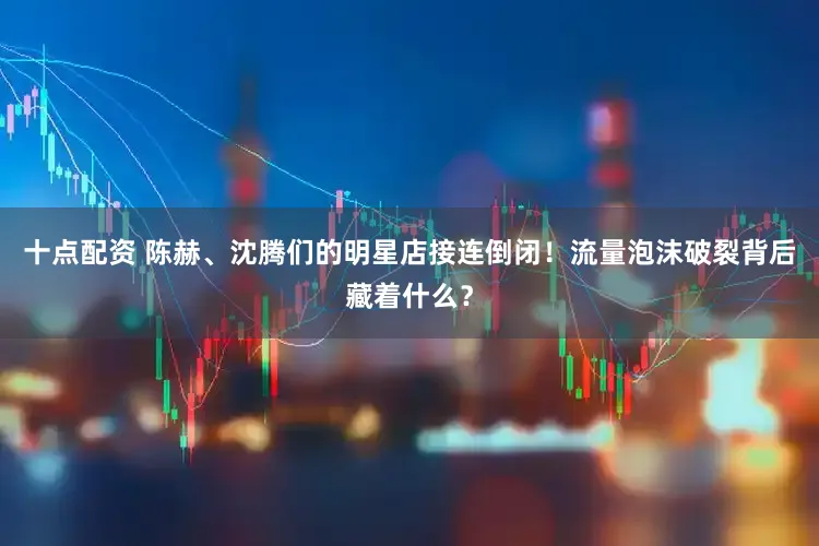 十点配资 陈赫、沈腾们的明星店接连倒闭！流量泡沫破裂背后藏着什么？