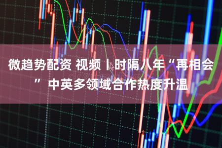 微趋势配资 视频丨时隔八年“再相会” 中英多领域合作热度升温