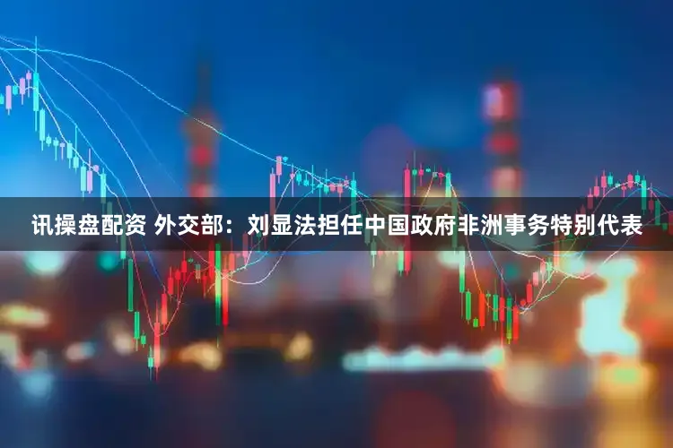 讯操盘配资 外交部：刘显法担任中国政府非洲事务特别代表