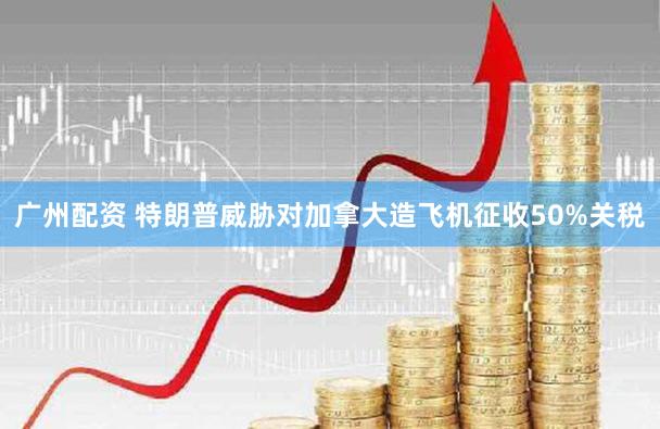 广州配资 特朗普威胁对加拿大造飞机征收50%关税