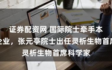 证券配资网 国际院士牵手本土创新企业，张元亭院士出任灵析生物首席科学家