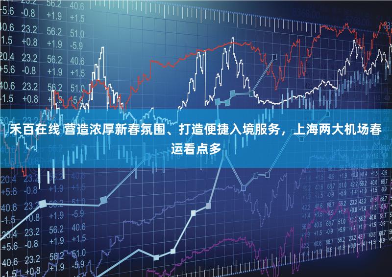 禾百在线 营造浓厚新春氛围、打造便捷入境服务，上海两大机场春运看点多