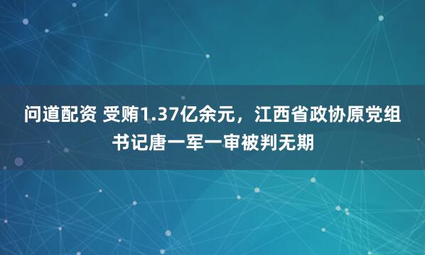 问道配资 受贿1.37亿余元，江西省政协原党组书记唐一军一审被判无期