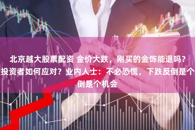 北京越大股票配资 金价大跌，刚买的金饰能退吗？普通投资者如何应对？业内人士：不必恐慌，下跌反倒是个机会