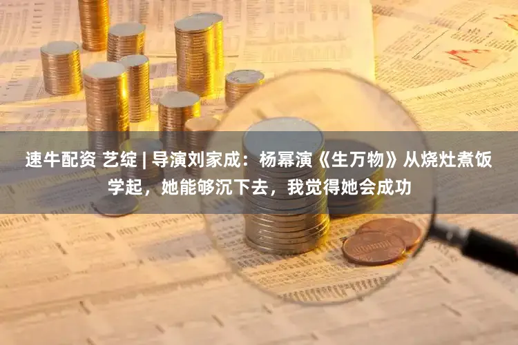 速牛配资 艺绽 | 导演刘家成：杨幂演《生万物》从烧灶煮饭学起，她能够沉下去，我觉得她会成功