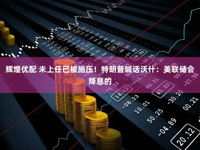 辉煌优配 未上任已被施压！特朗普喊话沃什：美联储会降息的