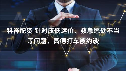 科祥配资 针对压低运价、救急惩处不当等问题，高德打车被约谈