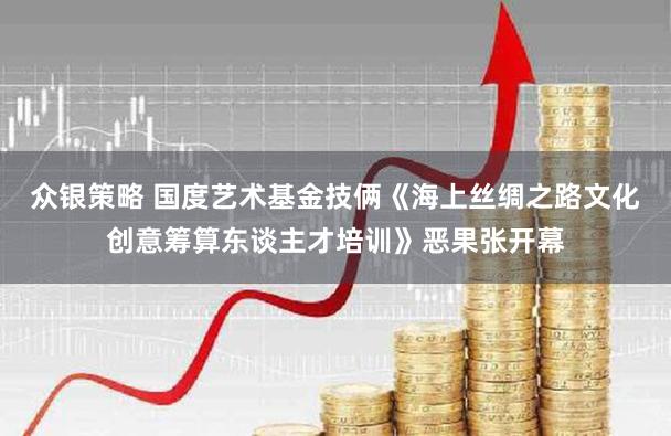 众银策略 国度艺术基金技俩《海上丝绸之路文化创意筹算东谈主才培训》恶果张开幕