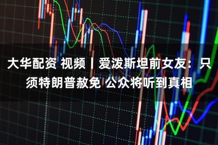 大华配资 视频丨爱泼斯坦前女友：只须特朗普赦免 公众将听到真相