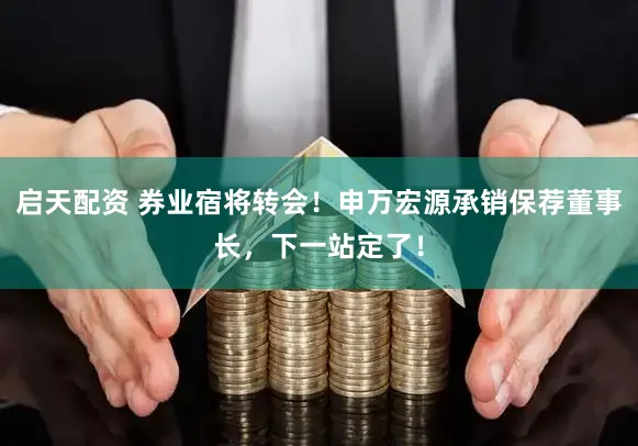 启天配资 券业宿将转会！申万宏源承销保荐董事长，下一站定了！