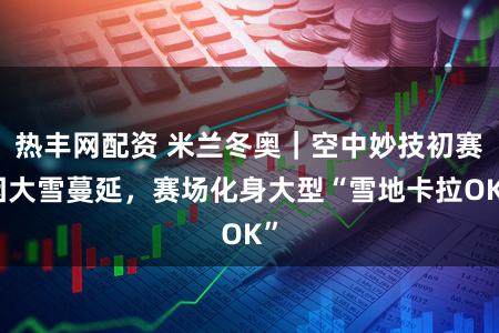 热丰网配资 米兰冬奥｜空中妙技初赛因大雪蔓延，赛场化身大型“雪地卡拉OK”