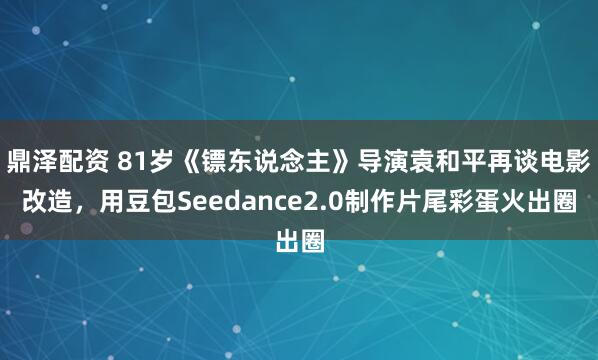 鼎泽配资 81岁《镖东说念主》导演袁和平再谈电影改造，用豆包Seedance2.0制作片尾彩蛋火出圈