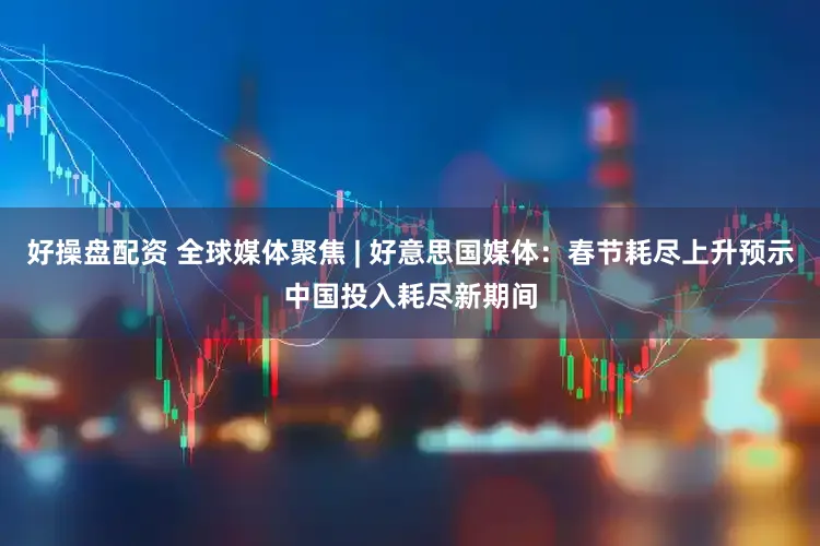 好操盘配资 全球媒体聚焦 | 好意思国媒体：春节耗尽上升预示中国投入耗尽新期间