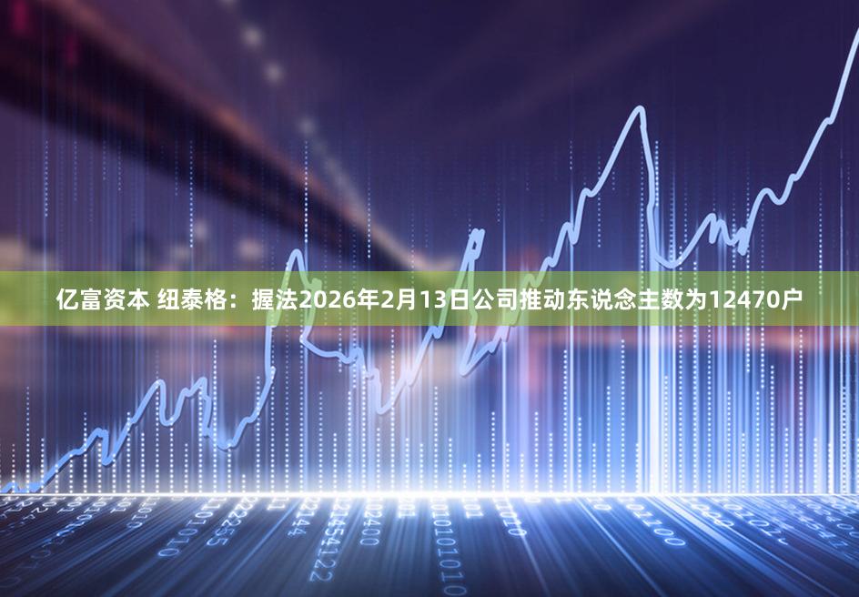 亿富资本 纽泰格:握法2026年2月13日公司推动东说念主数为12470户