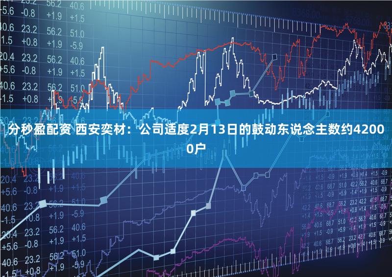 分秒盈配资 西安奕材：公司适度2月13日的鼓动东说念主数约42000户