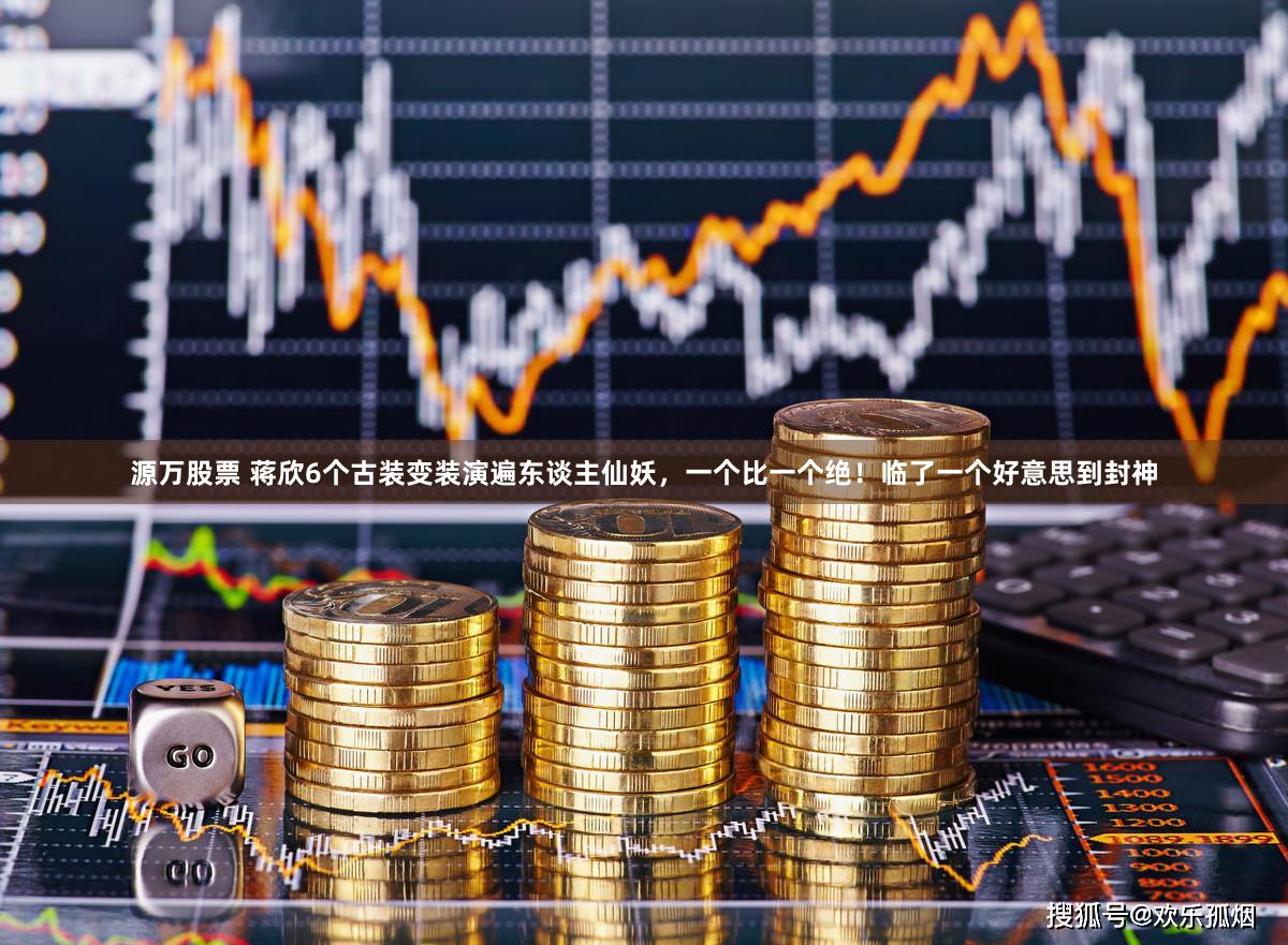 源万股票 蒋欣6个古装变装演遍东谈主仙妖，一个比一个绝！临了一个好意思到封神