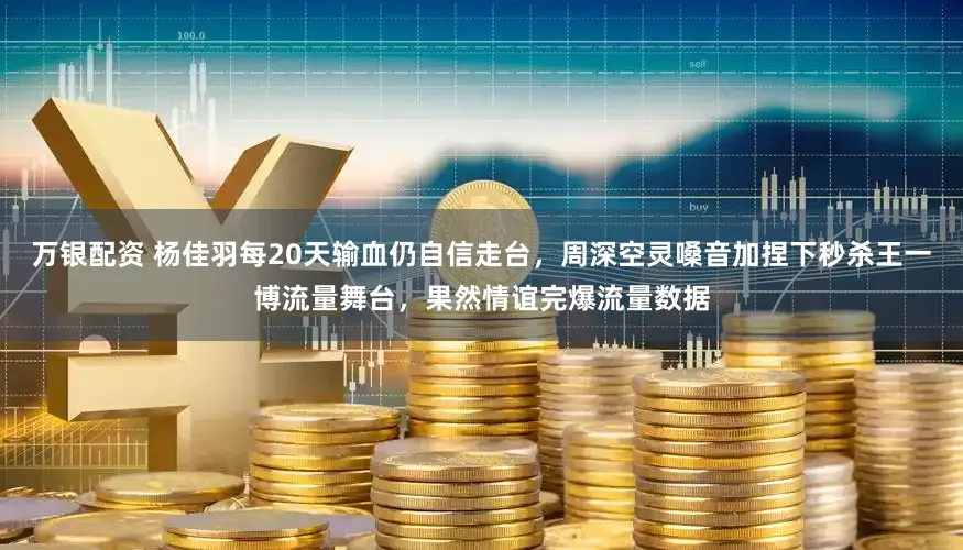 万银配资 杨佳羽每20天输血仍自信走台，周深空灵嗓音加捏下秒杀王一博流量舞台，果然情谊完爆流量数据