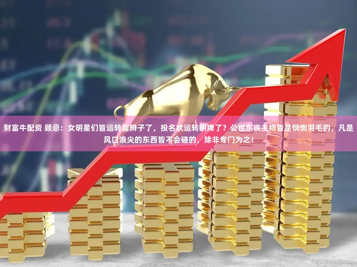 财富牛配资 顾忌：女明星们皆运转留辫子了，投名状运转明牌了？公世东谈主物皆是悯恻羽毛的，凡是风口浪尖的东西皆不会碰的，除非专门为之！