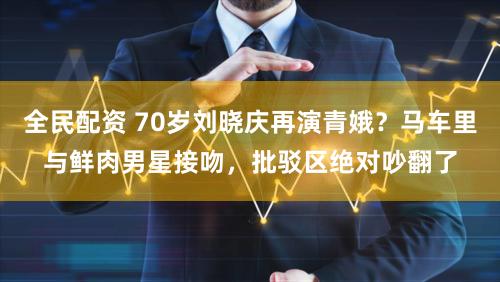 全民配资 70岁刘晓庆再演青娥？马车里与鲜肉男星接吻，批驳区绝对吵翻了