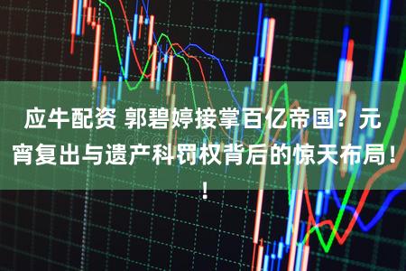 应牛配资 郭碧婷接掌百亿帝国？元宵复出与遗产科罚权背后的惊天布局！