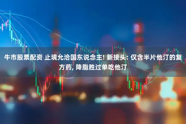 牛市股票配资 止境允洽国东说念主! 新接头: 仅含半片他汀的复方药, 降脂胜过单吃他汀