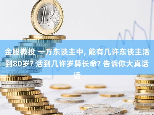 金股微投 一万东谈主中, 能有几许东谈主活到80岁? 活到几许岁算长命? 告诉你大真话
