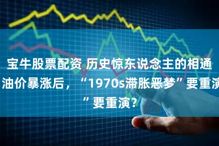 宝牛股票配资 历史惊东说念主的相通！油价暴涨后，“1970s滞胀恶梦”要重演？