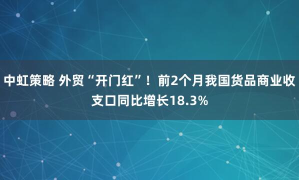 中虹策略 外贸“开门红”！前2个月我国货品商业收支口同比增长18.3%