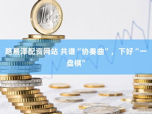 路易泽配资网站 共谱“协奏曲”，下好“一盘棋”