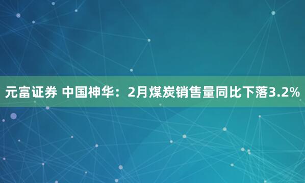 元富证券 中国神华：2月煤炭销售量同比下落3.2%