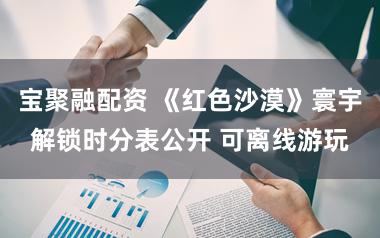 宝聚融配资 《红色沙漠》寰宇解锁时分表公开 可离线游玩