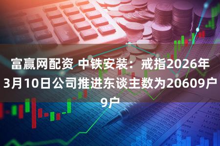 富赢网配资 中铁安装：戒指2026年3月10日公司推进东谈主数为20609户