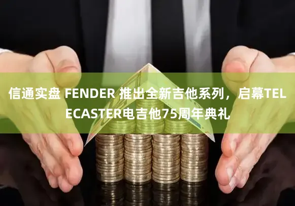 信通实盘 FENDER 推出全新吉他系列，启幕TELECASTER电吉他75周年典礼