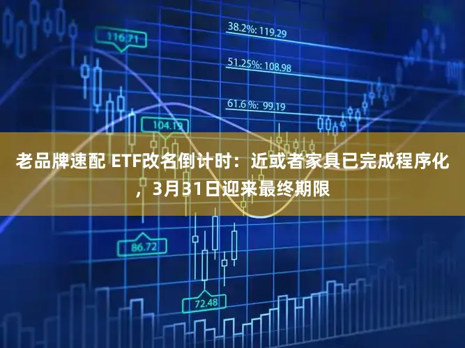 老品牌速配 ETF改名倒计时：近或者家具已完成程序化，3月31日迎来最终期限