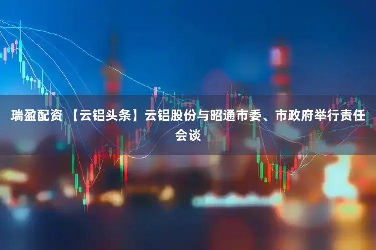 瑞盈配资 【云铝头条】云铝股份与昭通市委、市政府举行责任会谈