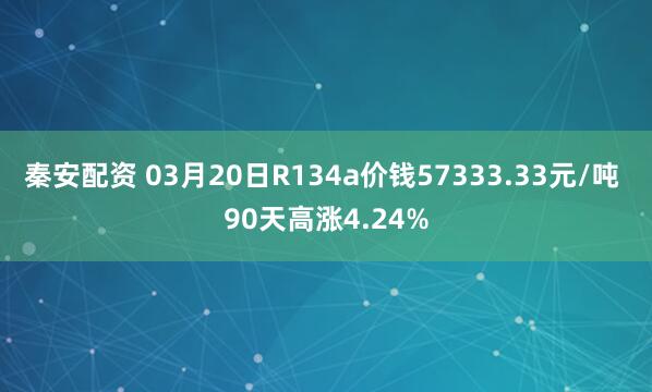秦安配资 03月20日R134a价钱57333.33元/吨 90天高涨4.24%