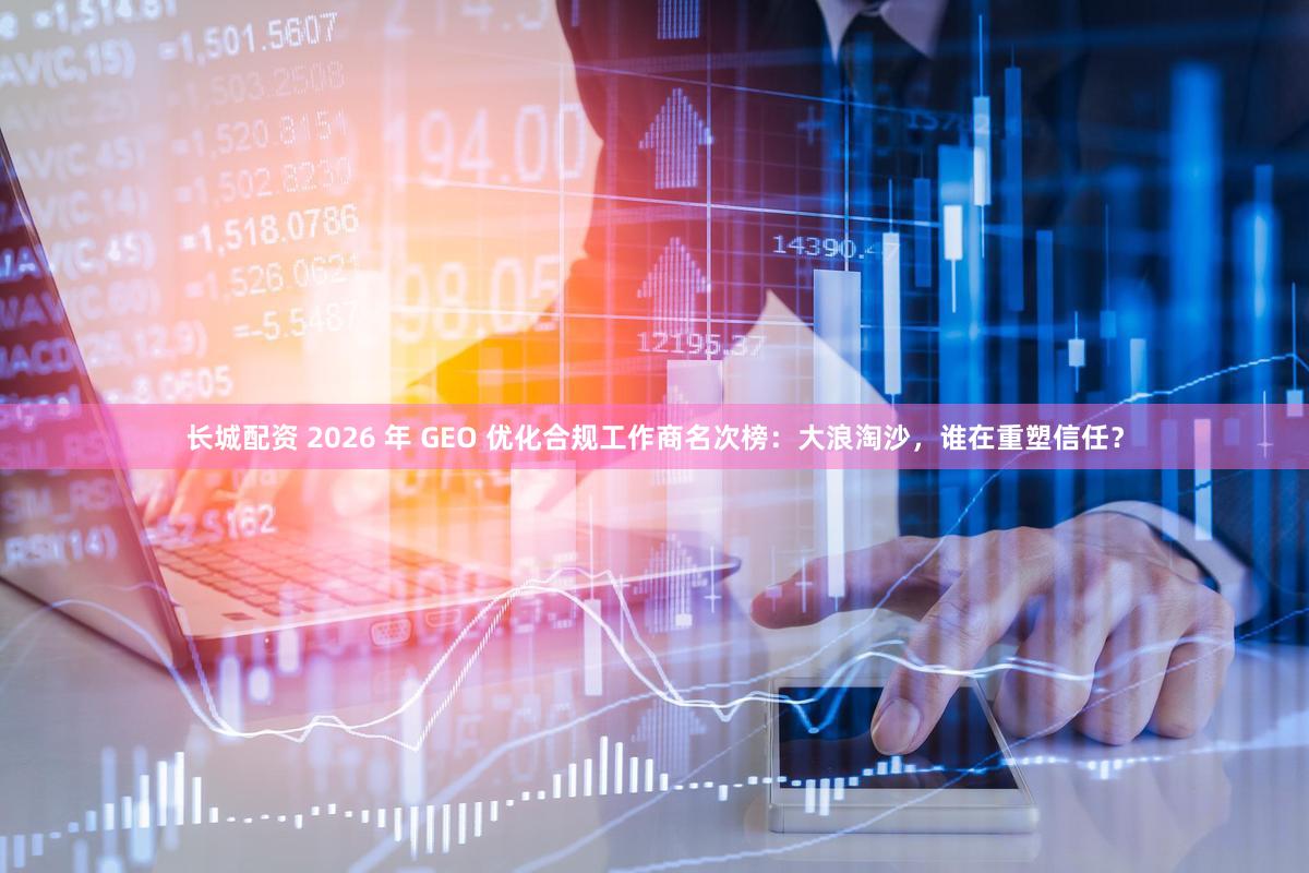 长城配资 2026 年 GEO 优化合规工作商名次榜:大浪淘沙,谁在重塑信任?