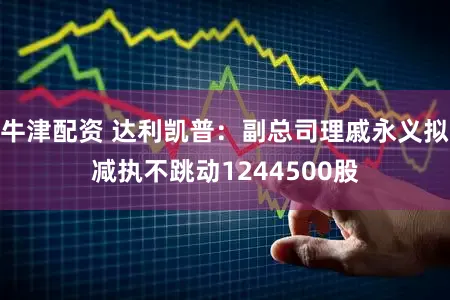 牛津配资 达利凯普:副总司理戚永义拟减执不跳动1244500股