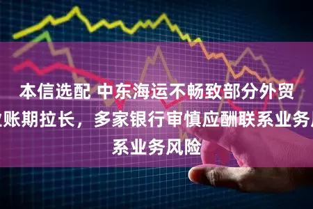 本信选配 中东海运不畅致部分外贸企业账期拉长，多家银行审慎应酬联系业务风险