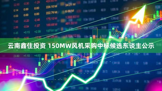 云南鑫住投资 150MW风机采购中标候选东谈主公示
