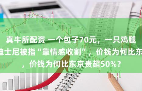 真牛所配资 一个包子70元，一只鸡腿85元！上海迪士尼被指“靠情感收割”，价钱为何比东京贵超50%？