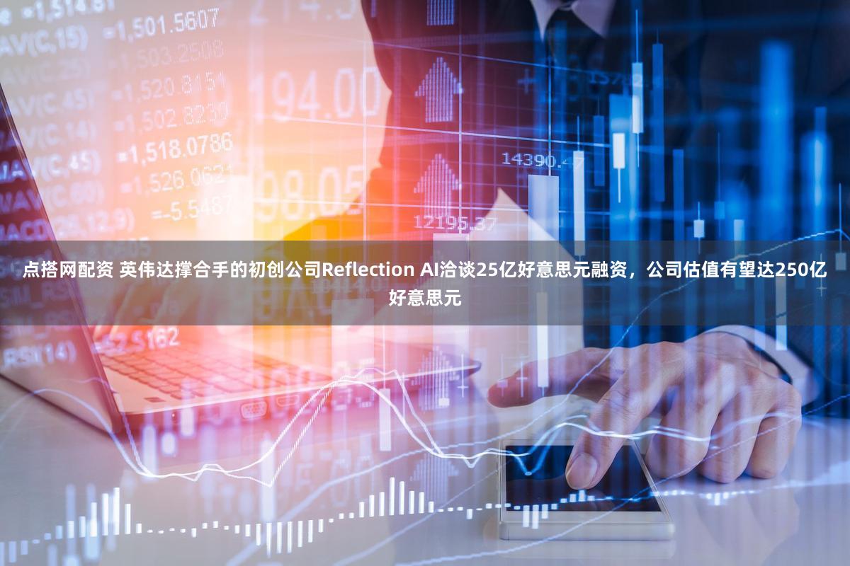 点搭网配资 英伟达撑合手的初创公司Reflection AI洽谈25亿好意思元融资,公司估值有望达250亿好意思元