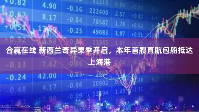 合赢在线 新西兰奇异果季开启，本年首艘直航包船抵达上海港