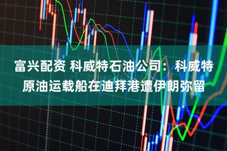富兴配资 科威特石油公司：科威特原油运载船在迪拜港遭伊朗弥留